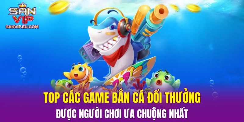 Top các game bắn cá đổi thưởng được người chơi ưa chuộng nhất
